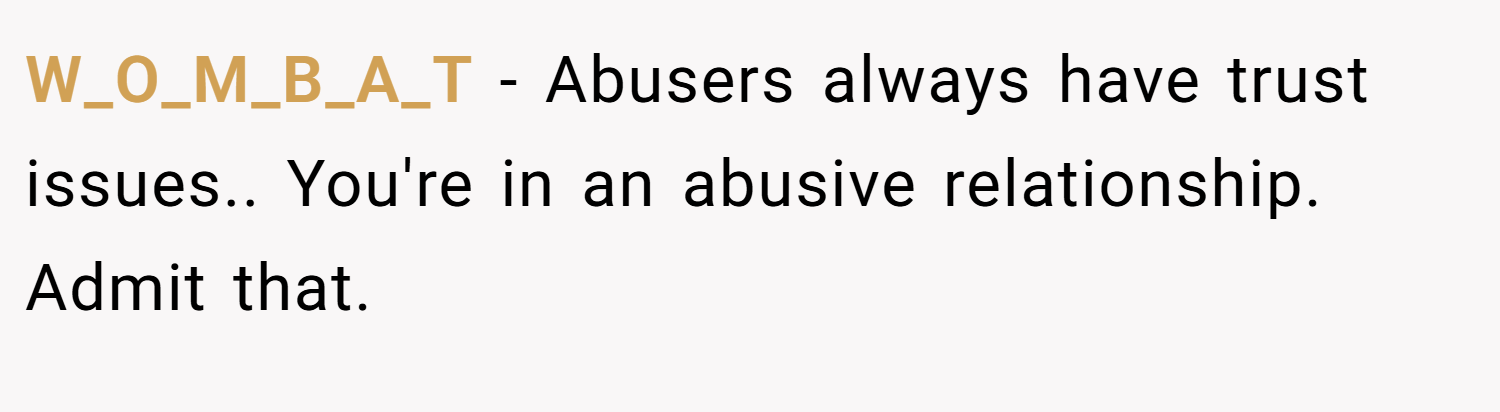 W_O_M_B_A_T − Abusers always have trust issues.. You're in an abusive relationship. Admit that.