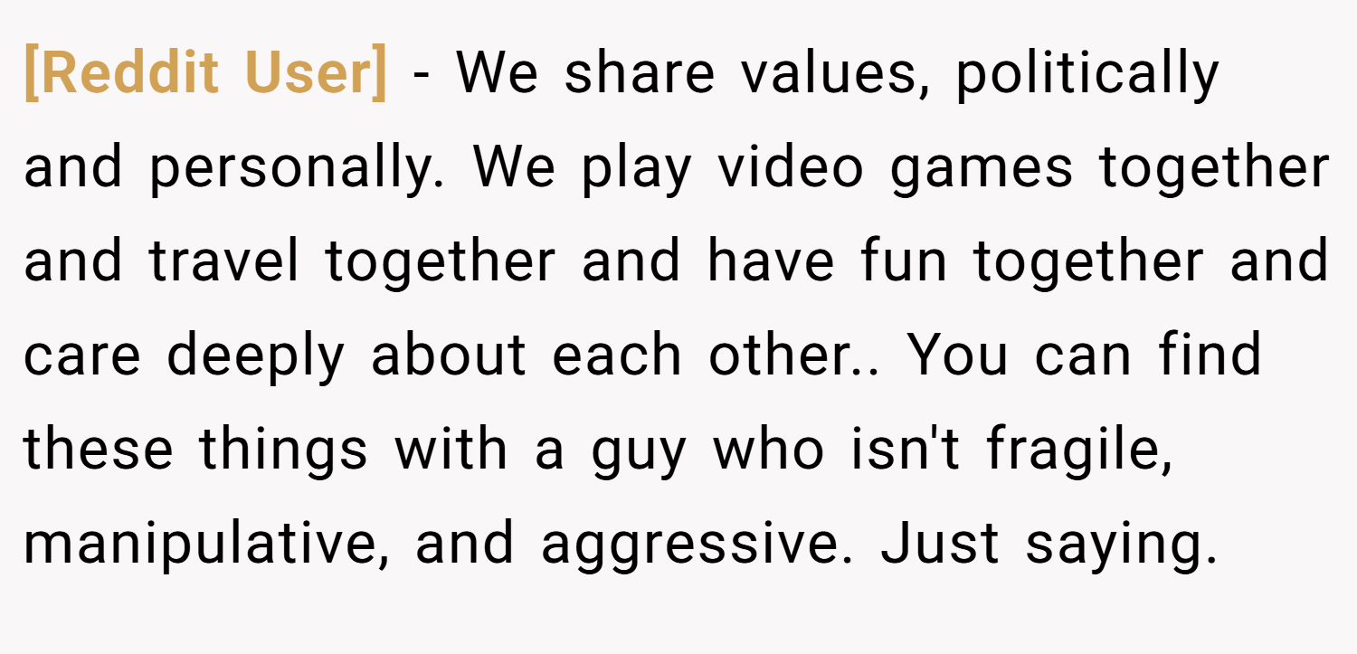 [Reddit User] − We share values, politically and personally. We play video games together and travel together and have fun together and care deeply about each other.. You can find these things with a guy who isn't fragile, manipulative, and aggressive. Just saying.