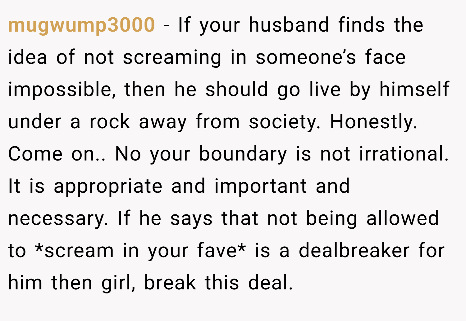 mugwump3000 − If your husband finds the idea of not screaming in someone’s face impossible, then he should go live by himself under a rock away from society. Honestly. Come on.. No your boundary is not irrational. It is appropriate and important and necessary. If he says that not being allowed to *scream in your fave* is a dealbreaker for him then girl, break this deal.