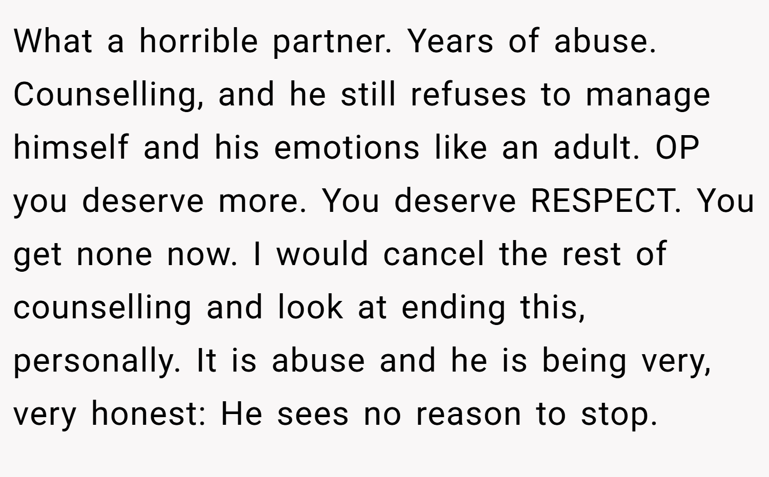 What a horrible partner. Years of abuse. Counselling, and he still refuses to manage himself and his emotions like an adult. OP you deserve more. You deserve RESPECT. You get none now. I would cancel the rest of counselling and look at ending this, personally. It is abuse and he is being very, very honest: He sees no reason to stop.