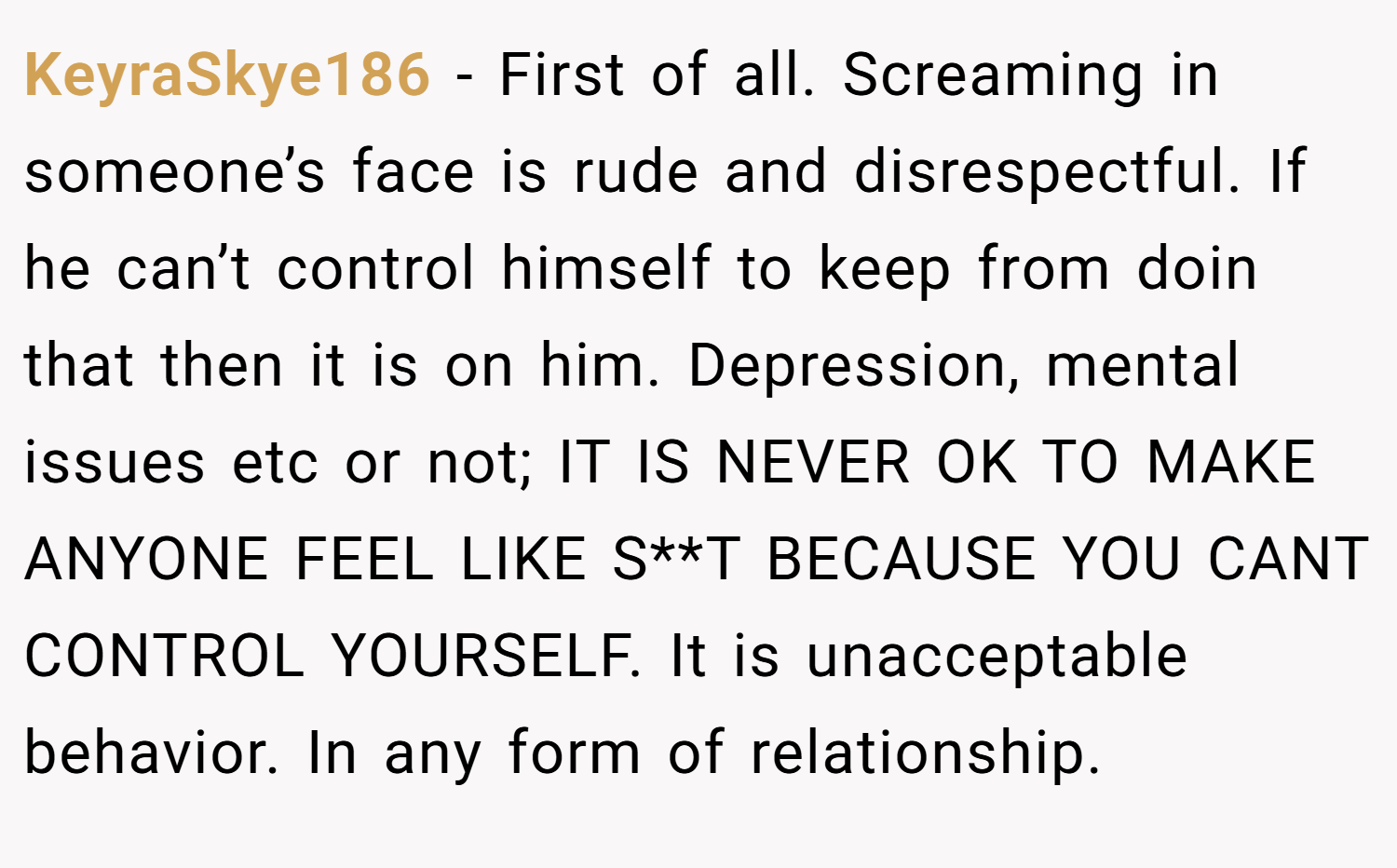 KeyraSkye186 − First of all. Screaming in someone’s face is rude and disrespectful. If he can’t control himself to keep from doin that then it is on him. Depression, mental issues etc or not; IT IS NEVER OK TO MAKE ANYONE FEEL LIKE S**T BECAUSE YOU CANT CONTROL YOURSELF. It is unacceptable behavior. In any form of relationship.