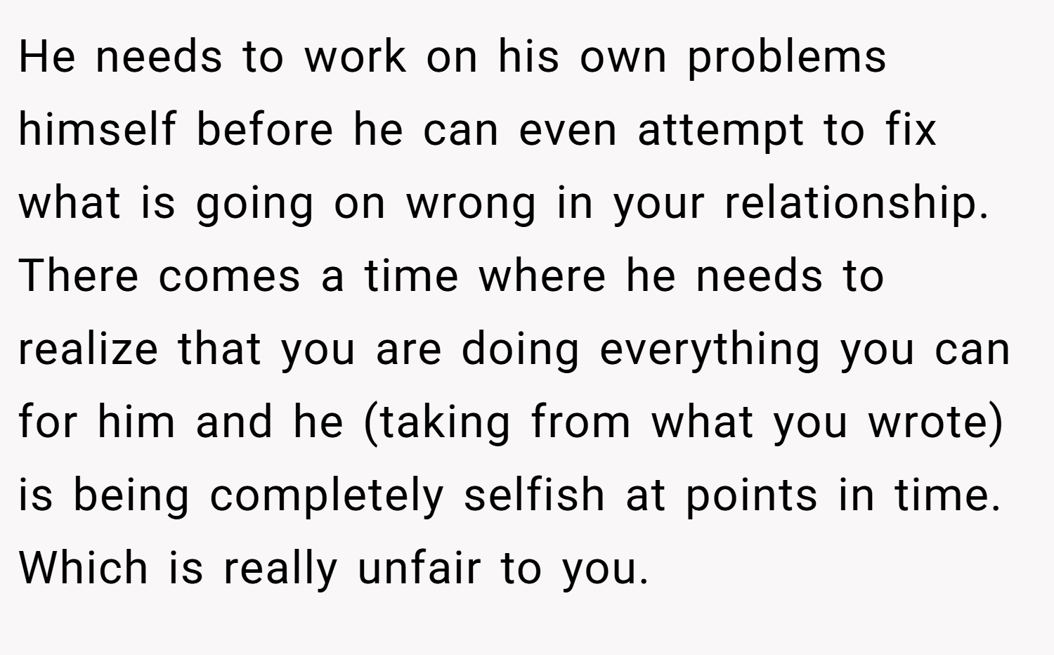 He needs to work on his own problems himself before he can even attempt to fix what is going on wrong in your relationship. There comes a time where he needs to realize that you are doing everything you can for him and he (taking from what you wrote) is being completely selfish at points in time. Which is really unfair to you.