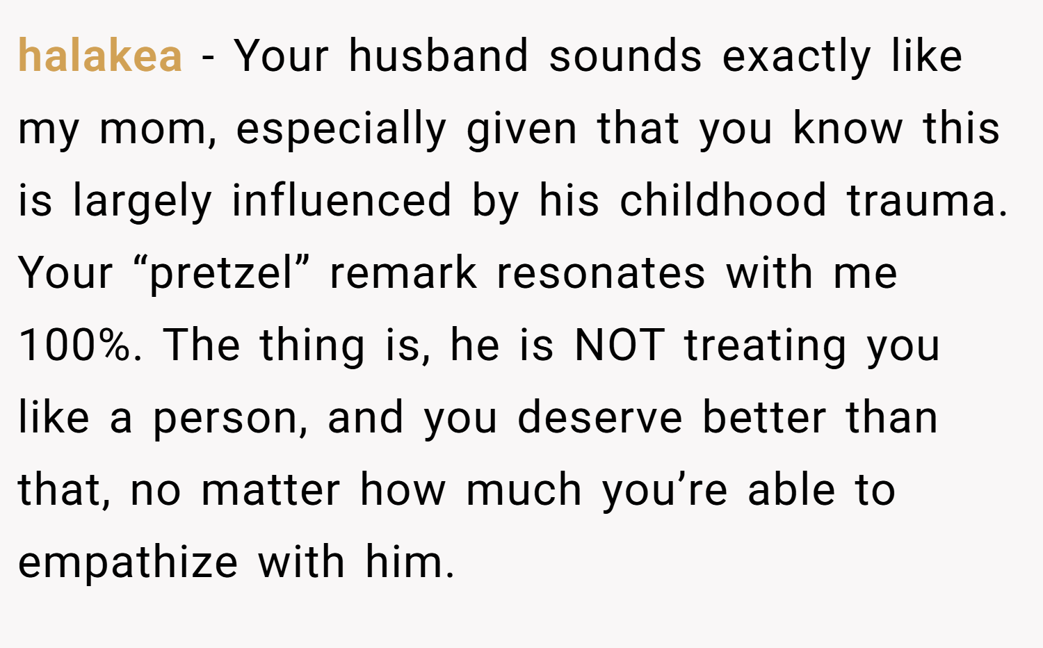 halakea − Your husband sounds exactly like my mom, especially given that you know this is largely influenced by his childhood trauma. Your “pretzel” remark resonates with me 100%. The thing is, he is NOT treating you like a person, and you deserve better than that, no matter how much you’re able to empathize with him.
