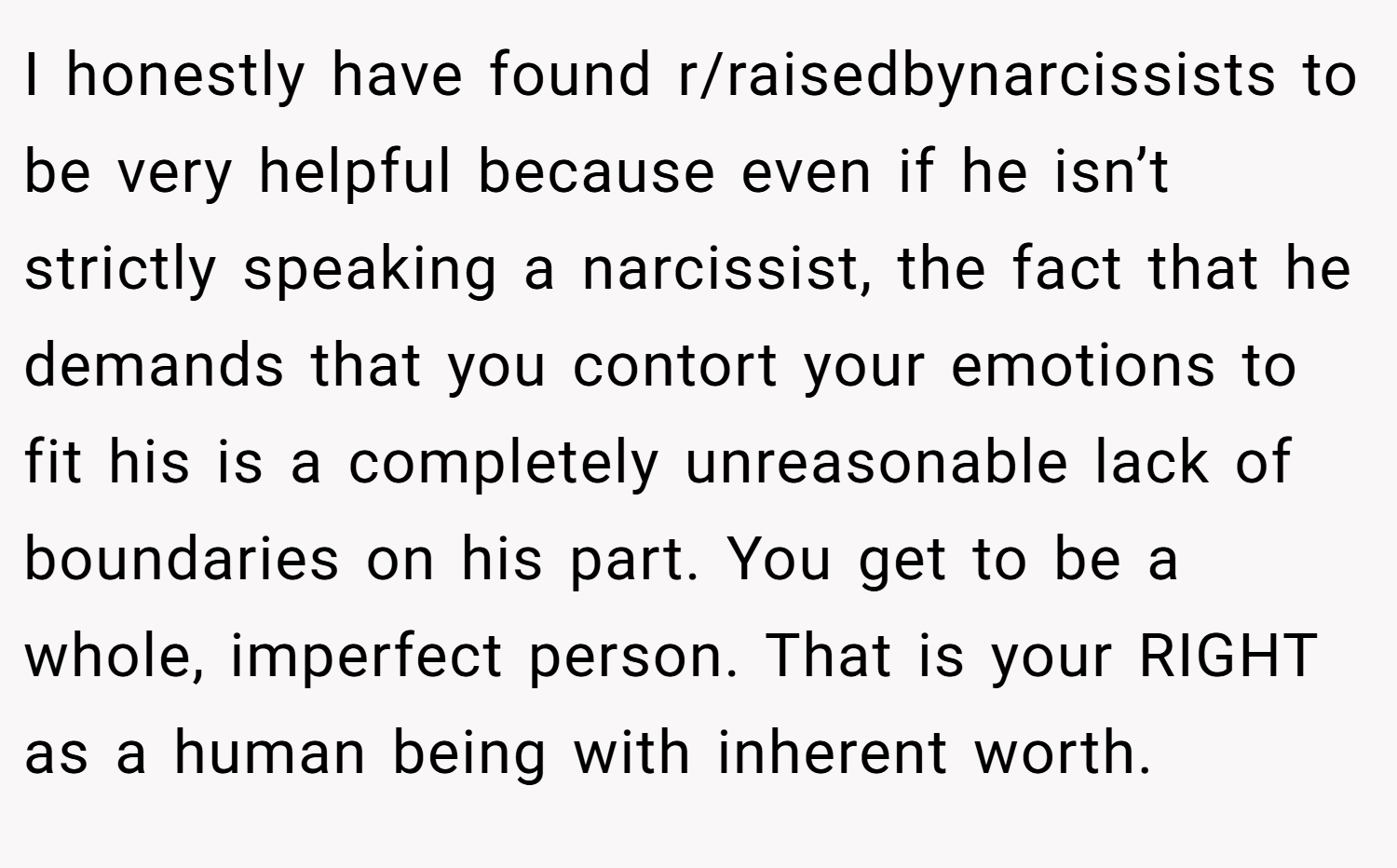 I honestly have found r/raisedbynarcissists to be very helpful because even if he isn’t strictly speaking a narcissist, the fact that he demands that you contort your emotions to fit his is a completely unreasonable lack of boundaries on his part. You get to be a whole, imperfect person. That is your RIGHT as a human being with inherent worth.