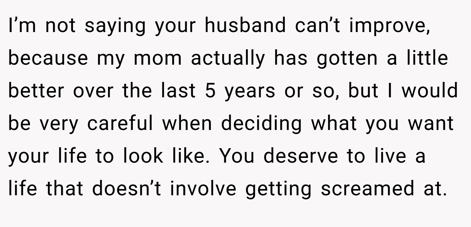 I’m not saying your husband can’t improve, because my mom actually has gotten a little better over the last 5 years or so, but I would be very careful when deciding what you want your life to look like. You deserve to live a life that doesn’t involve getting screamed at.