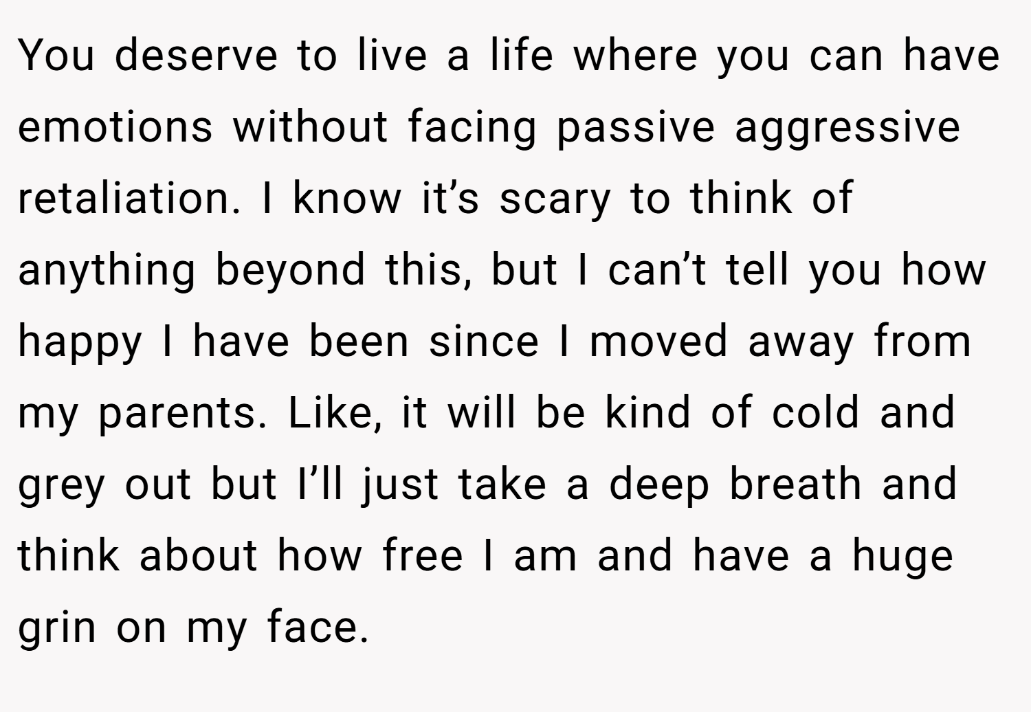 You deserve to live a life where you can have emotions without facing passive aggressive retaliation. I know it’s scary to think of anything beyond this, but I can’t tell you how happy I have been since I moved away from my parents. Like, it will be kind of cold and grey out but I’ll just take a deep breath and think about how free I am and have a huge grin on my face.