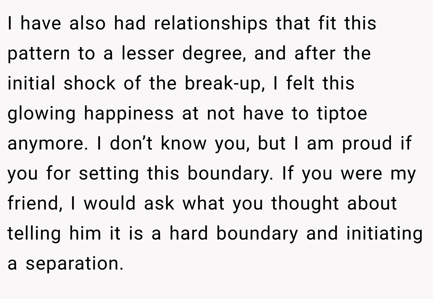 I have also had relationships that fit this pattern to a lesser degree, and after the initial shock of the break-up, I felt this glowing happiness at not have to tiptoe anymore. I don’t know you, but I am proud if you for setting this boundary. If you were my friend, I would ask what you thought about telling him it is a hard boundary and initiating a separation.