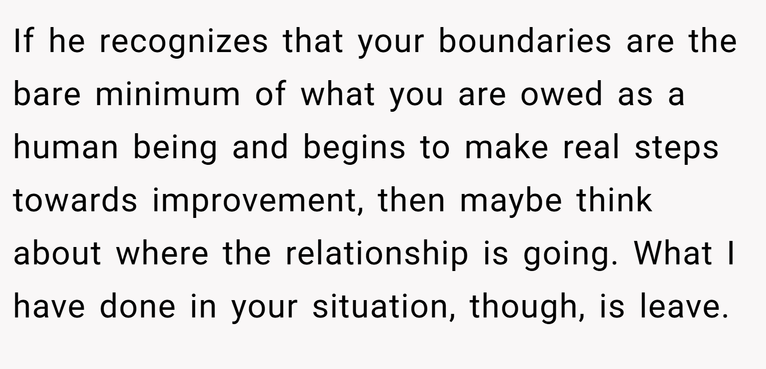 If he recognizes that your boundaries are the bare minimum of what you are owed as a human being and begins to make real steps towards improvement, then maybe think about where the relationship is going. What I have done in your situation, though, is leave.