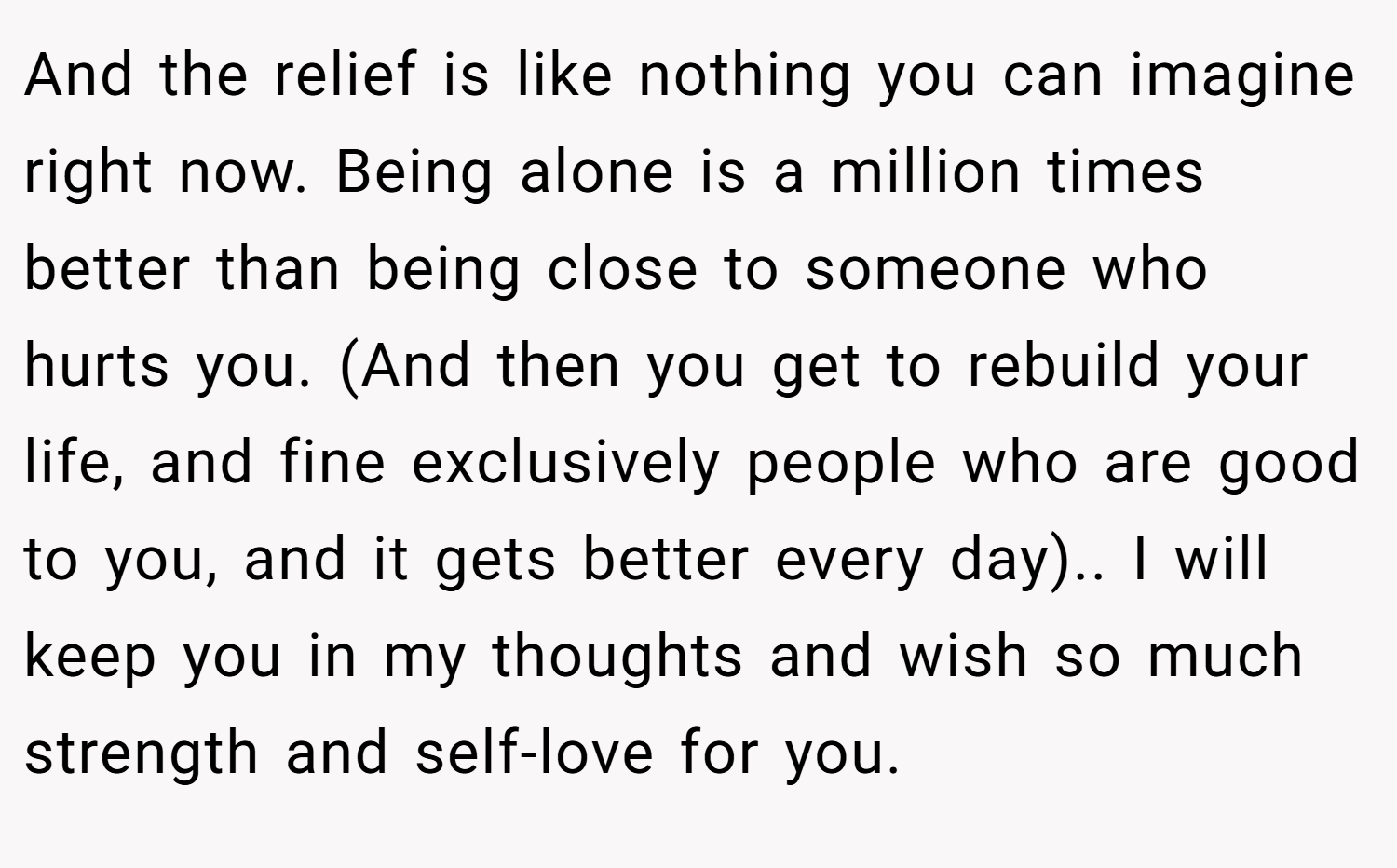 And the relief is like nothing you can imagine right now. Being alone is a million times better than being close to someone who hurts you. (And then you get to rebuild your life, and fine exclusively people who are good to you, and it gets better every day).. I will keep you in my thoughts and wish so much strength and self-love for you.
