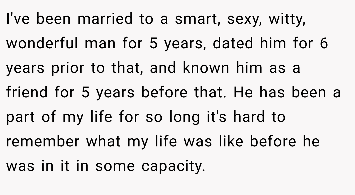 I've been married to a smart, sexy, witty, wonderful man for 5 years, dated him for 6 years prior to that, and known him as a friend for 5 years before that. He has been a part of my life for so long it's hard to remember what my life was like before he was in it in some capacity.