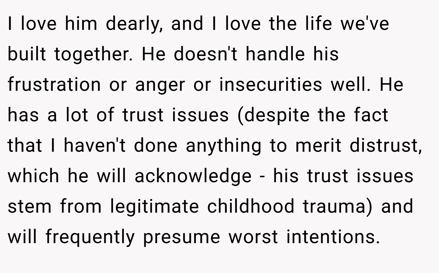 I love him dearly, and I love the life we've built together. He doesn't handle his frustration or anger or insecurities well. He has a lot of trust issues (despite the fact that I haven't done anything to merit distrust, which he will acknowledge - his trust issues stem from legitimate childhood trauma) and will frequently presume worst intentions.