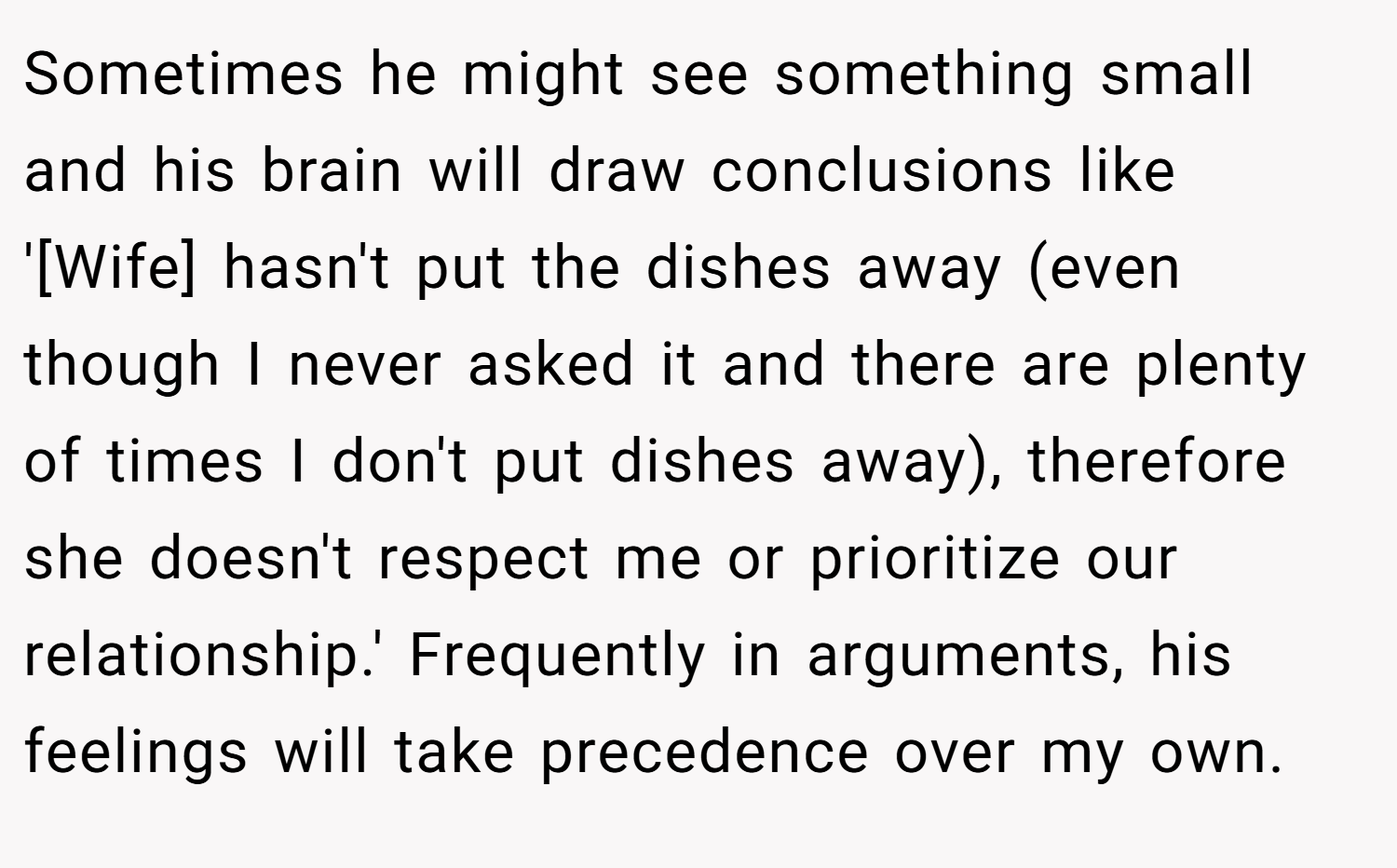 Sometimes he might see something small and his brain will draw conclusions like '[Wife] hasn't put the dishes away (even though I never asked it and there are plenty of times I don't put dishes away), therefore she doesn't respect me or prioritize our relationship.' Frequently in arguments, his feelings will take precedence over my own.