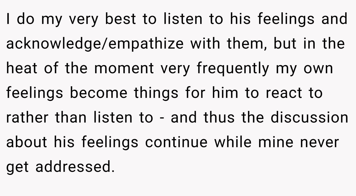 I do my very best to listen to his feelings and acknowledge/empathize with them, but in the heat of the moment very frequently my own feelings become things for him to react to rather than listen to - and thus the discussion about his feelings continue while mine never get addressed.