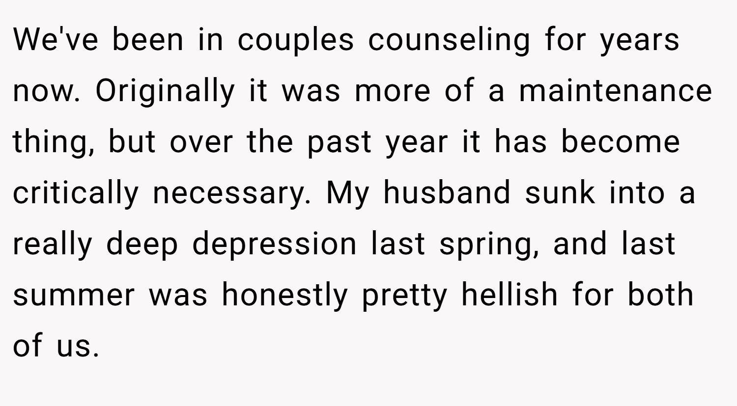 We've been in couples counseling for years now. Originally it was more of a maintenance thing, but over the past year it has become critically necessary. My husband sunk into a really deep depression last spring, and last summer was honestly pretty hellish for both of us.