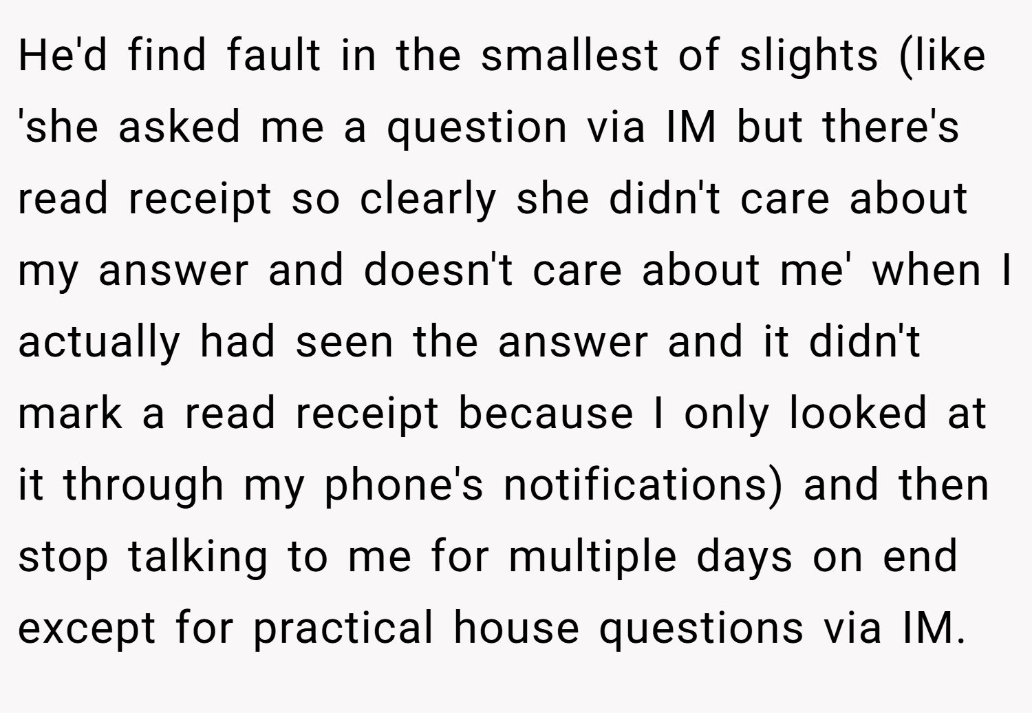 He'd find fault in the smallest of slights (like 'she asked me a question via IM but there's read receipt so clearly she didn't care about my answer and doesn't care about me' when I actually had seen the answer and it didn't mark a read receipt because I only looked at it through my phone's notifications) and then stop talking to me for multiple days on end except for practical house questions via IM.
