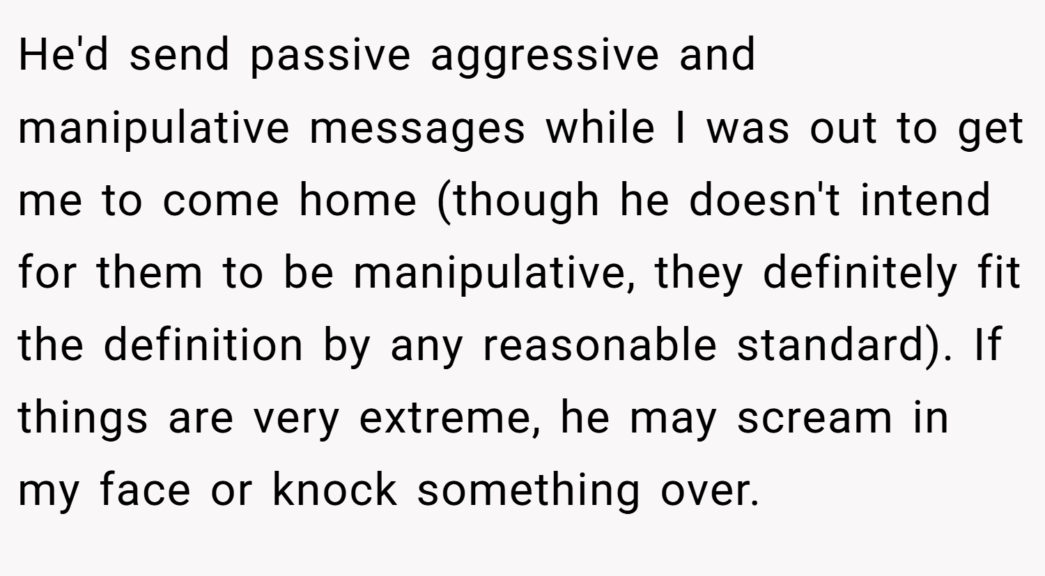 He'd send passive aggressive and manipulative messages while I was out to get me to come home (though he doesn't intend for them to be manipulative, they definitely fit the definition by any reasonable standard). If things are very extreme, he may scream in my face or knock something over.
