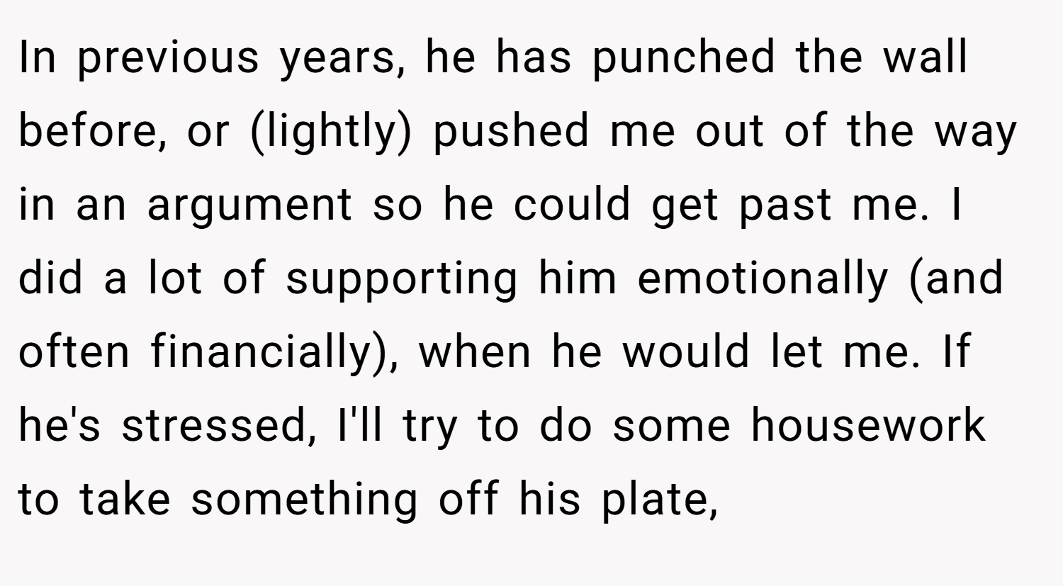 In previous years, he has punched the wall before, or (lightly) pushed me out of the way in an argument so he could get past me. I did a lot of supporting him emotionally (and often financially), when he would let me. If he's stressed, I'll try to do some housework to take something off his plate,