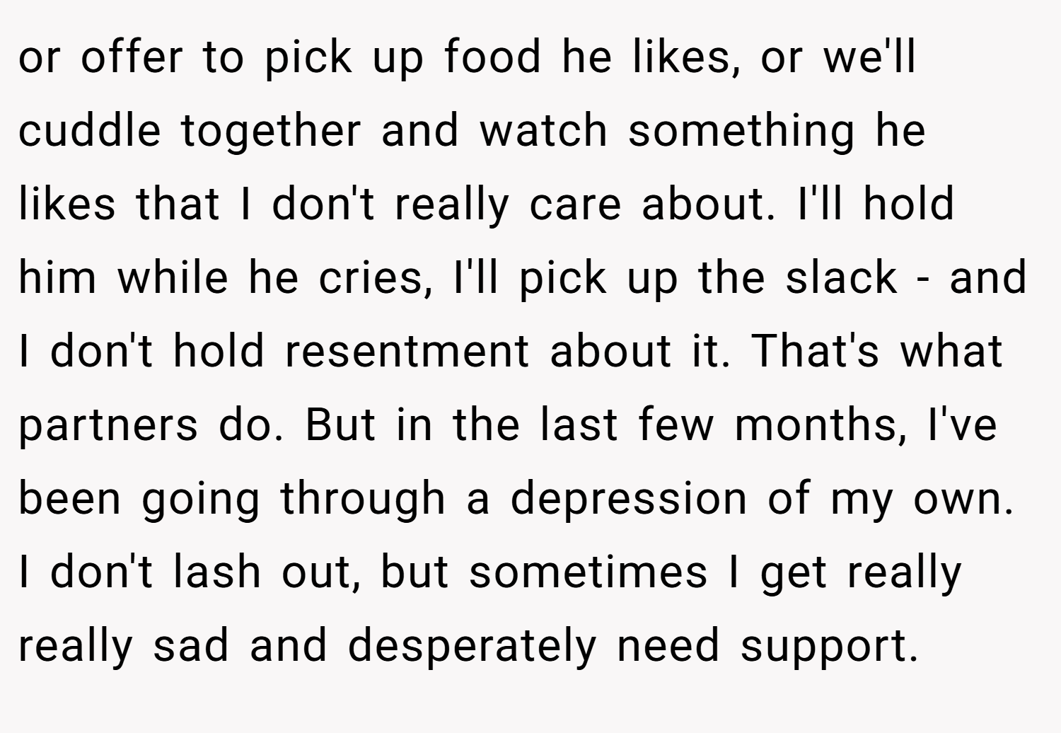 or offer to pick up food he likes, or we'll cuddle together and watch something he likes that I don't really care about. I'll hold him while he cries, I'll pick up the slack - and I don't hold resentment about it. That's what partners do. But in the last few months, I've been going through a depression of my own. I don't lash out, but sometimes I get really really sad and desperately need support.