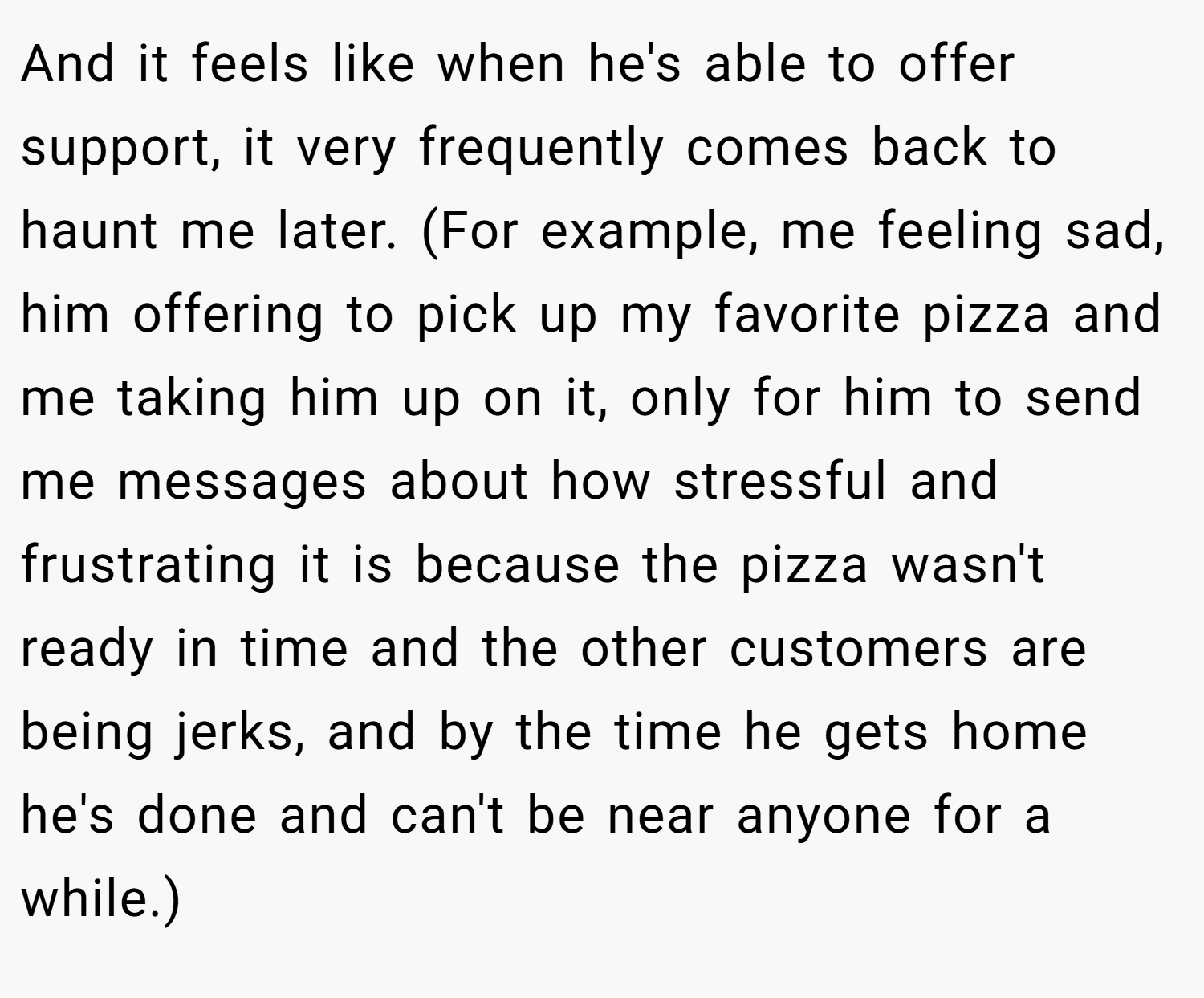 And it feels like when he's able to offer support, it very frequently comes back to haunt me later. (For example, me feeling sad, him offering to pick up my favorite pizza and me taking him up on it, only for him to send me messages about how stressful and frustrating it is because the pizza wasn't ready in time and the other customers are being jerks, and by the time he gets home he's done and can't be near anyone for a while.)