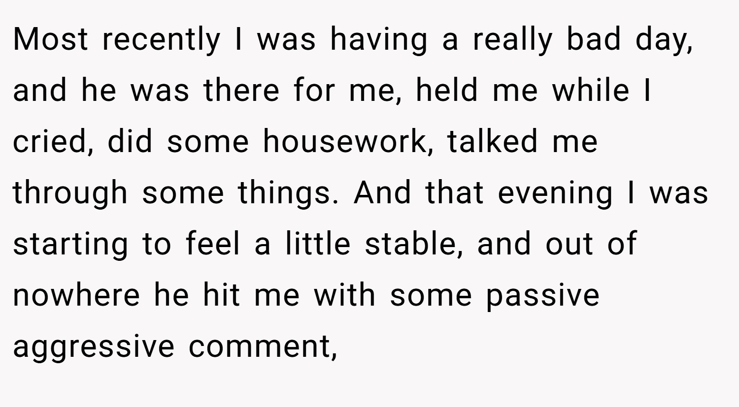 Most recently I was having a really bad day, and he was there for me, held me while I cried, did some housework, talked me through some things. And that evening I was starting to feel a little stable, and out of nowhere he hit me with some passive aggressive comment,