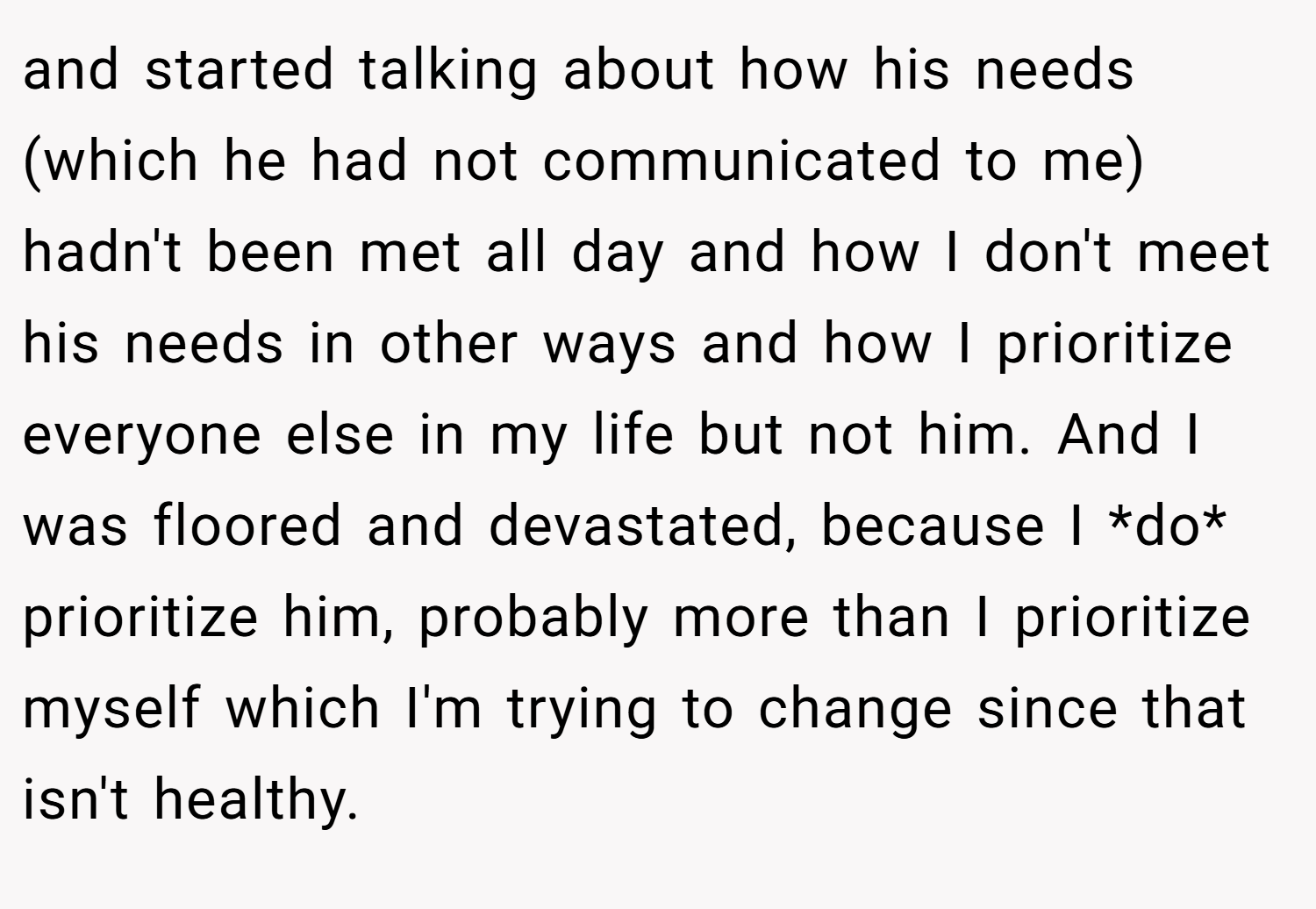 and started talking about how his needs (which he had not communicated to me) hadn't been met all day and how I don't meet his needs in other ways and how I prioritize everyone else in my life but not him. And I was floored and devastated, because I *do* prioritize him, probably more than I prioritize myself which I'm trying to change since that isn't healthy.
