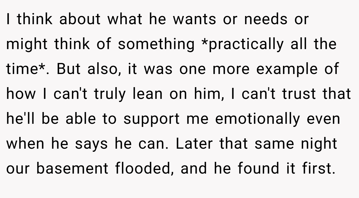 I think about what he wants or needs or might think of something *practically all the time*. But also, it was one more example of how I can't truly lean on him, I can't trust that he'll be able to support me emotionally even when he says he can. Later that same night our basement flooded, and he found it first.