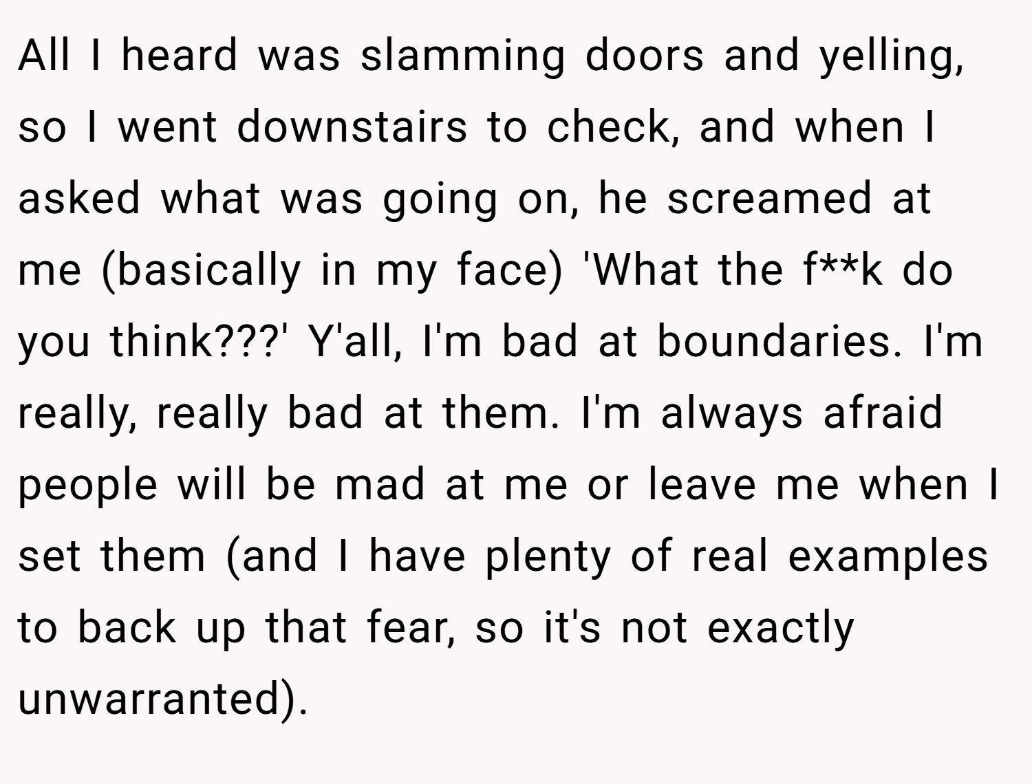 All I heard was slamming doors and yelling, so I went downstairs to check, and when I asked what was going on, he screamed at me (basically in my face) 'What the f**k do you think???' Y'all, I'm bad at boundaries. I'm really, really bad at them. I'm always afraid people will be mad at me or leave me when I set them (and I have plenty of real examples to back up that fear, so it's not exactly unwarranted).