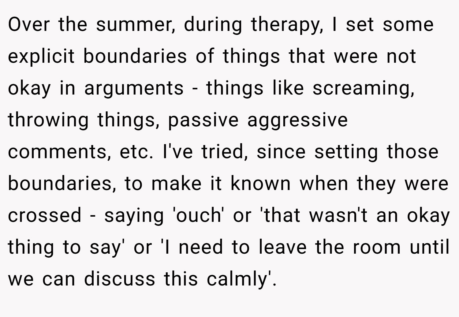 Over the summer, during therapy, I set some explicit boundaries of things that were not okay in arguments - things like screaming, throwing things, passive aggressive comments, etc. I've tried, since setting those boundaries, to make it known when they were crossed - saying 'ouch' or 'that wasn't an okay thing to say' or 'I need to leave the room until we can discuss this calmly'.