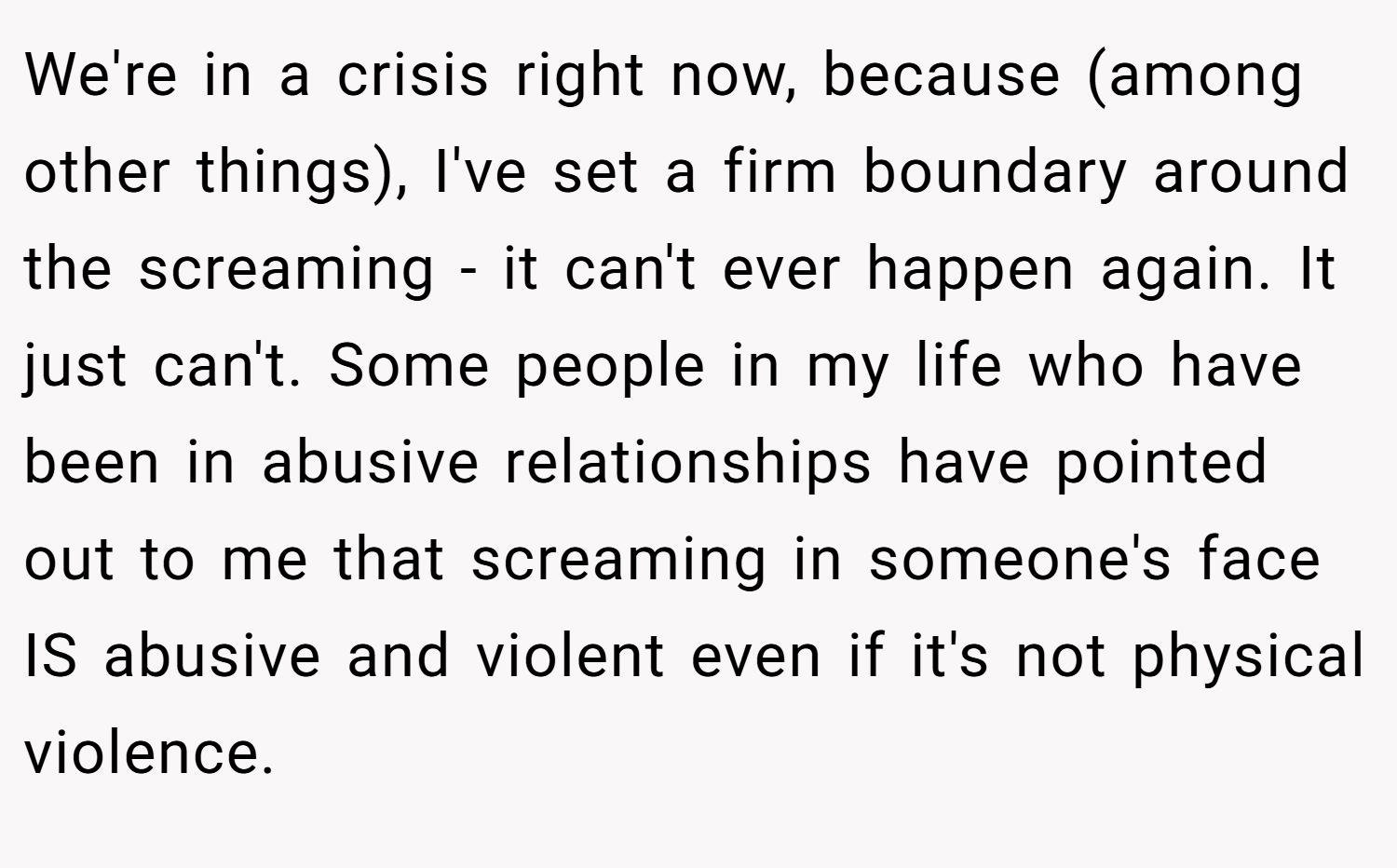 We're in a crisis right now, because (among other things), I've set a firm boundary around the screaming - it can't ever happen again. It just can't. Some people in my life who have been in abusive relationships have pointed out to me that screaming in someone's face IS abusive and violent even if it's not physical violence.