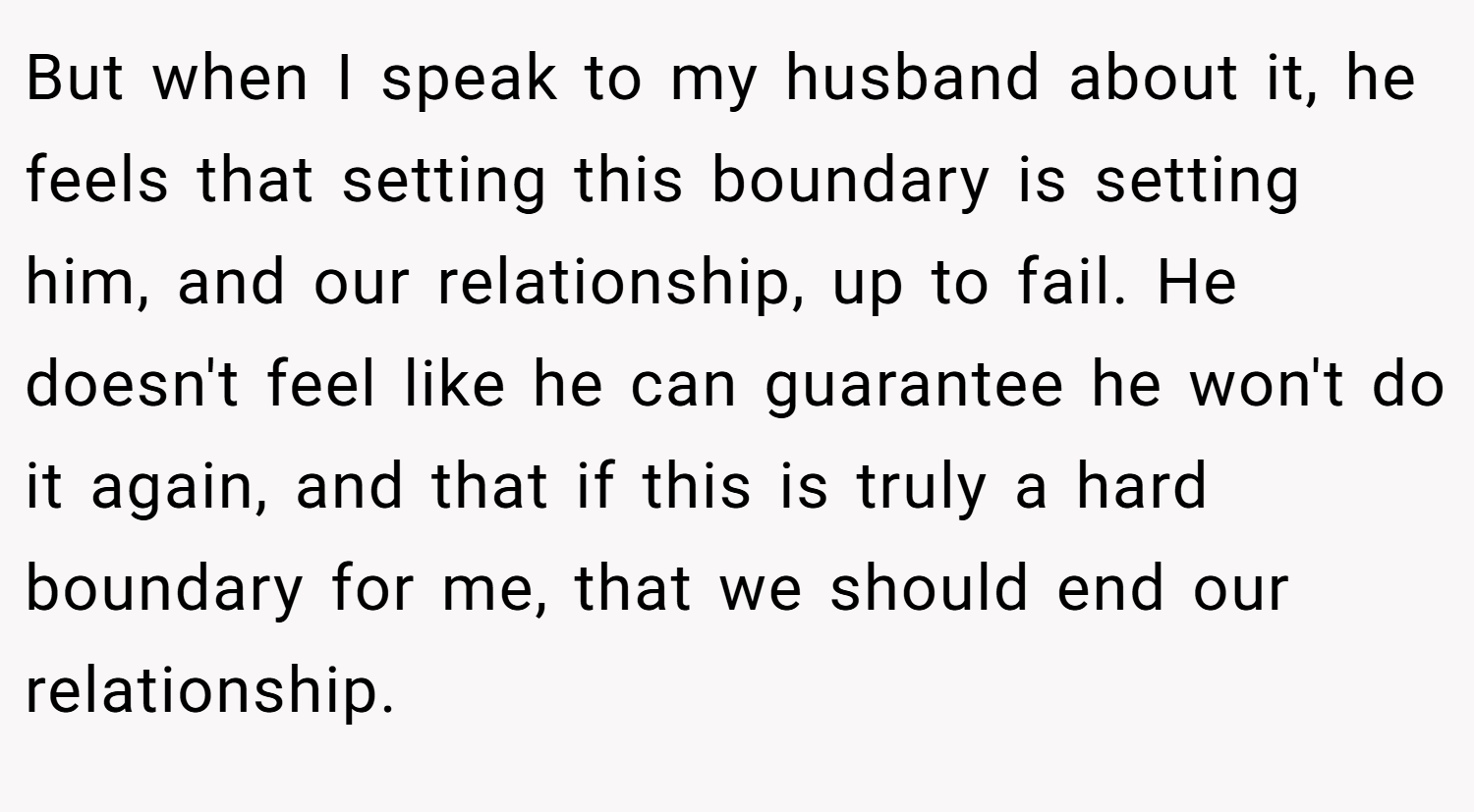 But when I speak to my husband about it, he feels that setting this boundary is setting him, and our relationship, up to fail. He doesn't feel like he can guarantee he won't do it again, and that if this is truly a hard boundary for me, that we should end our relationship.