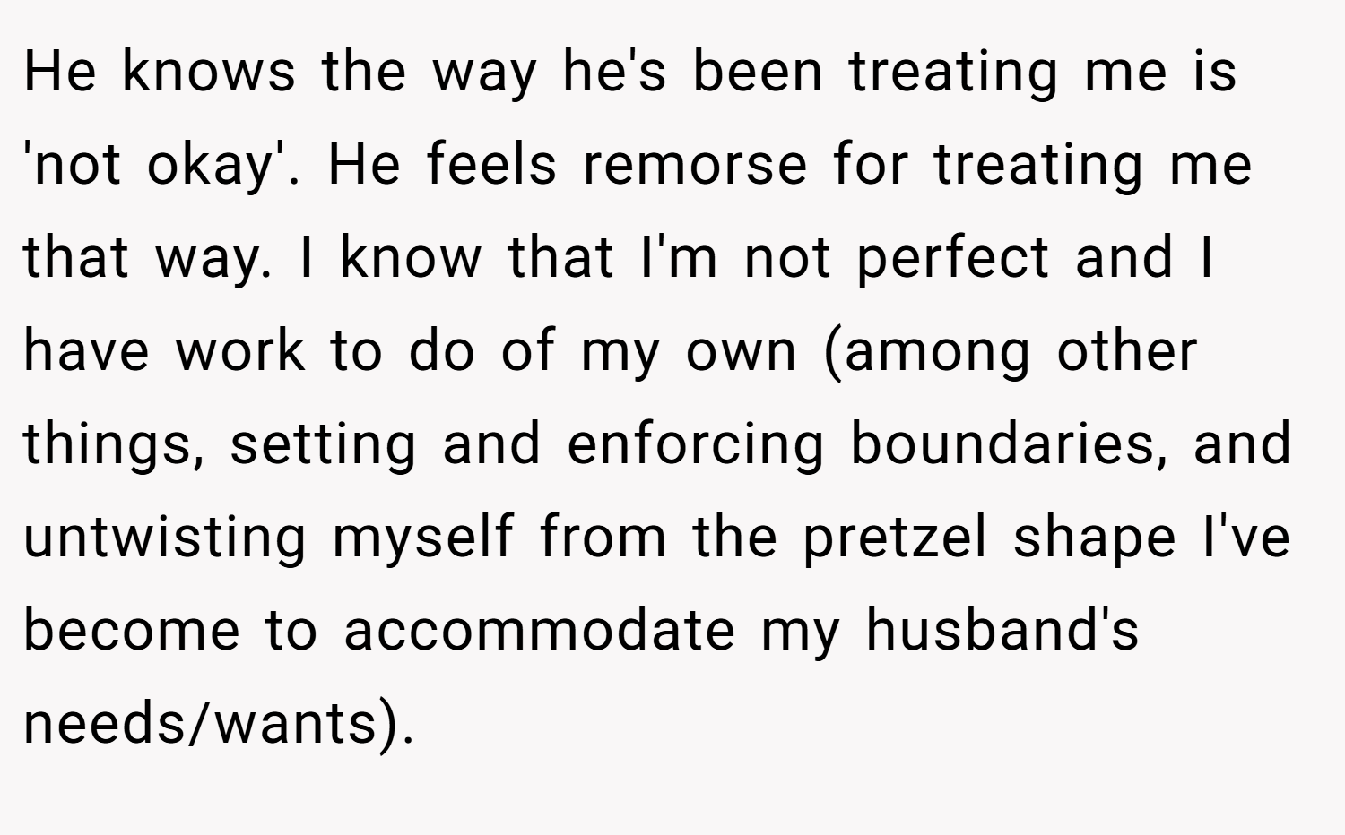 He knows the way he's been treating me is 'not okay'. He feels remorse for treating me that way. I know that I'm not perfect and I have work to do of my own (among other things, setting and enforcing boundaries, and untwisting myself from the pretzel shape I've become to accommodate my husband's needs/wants).