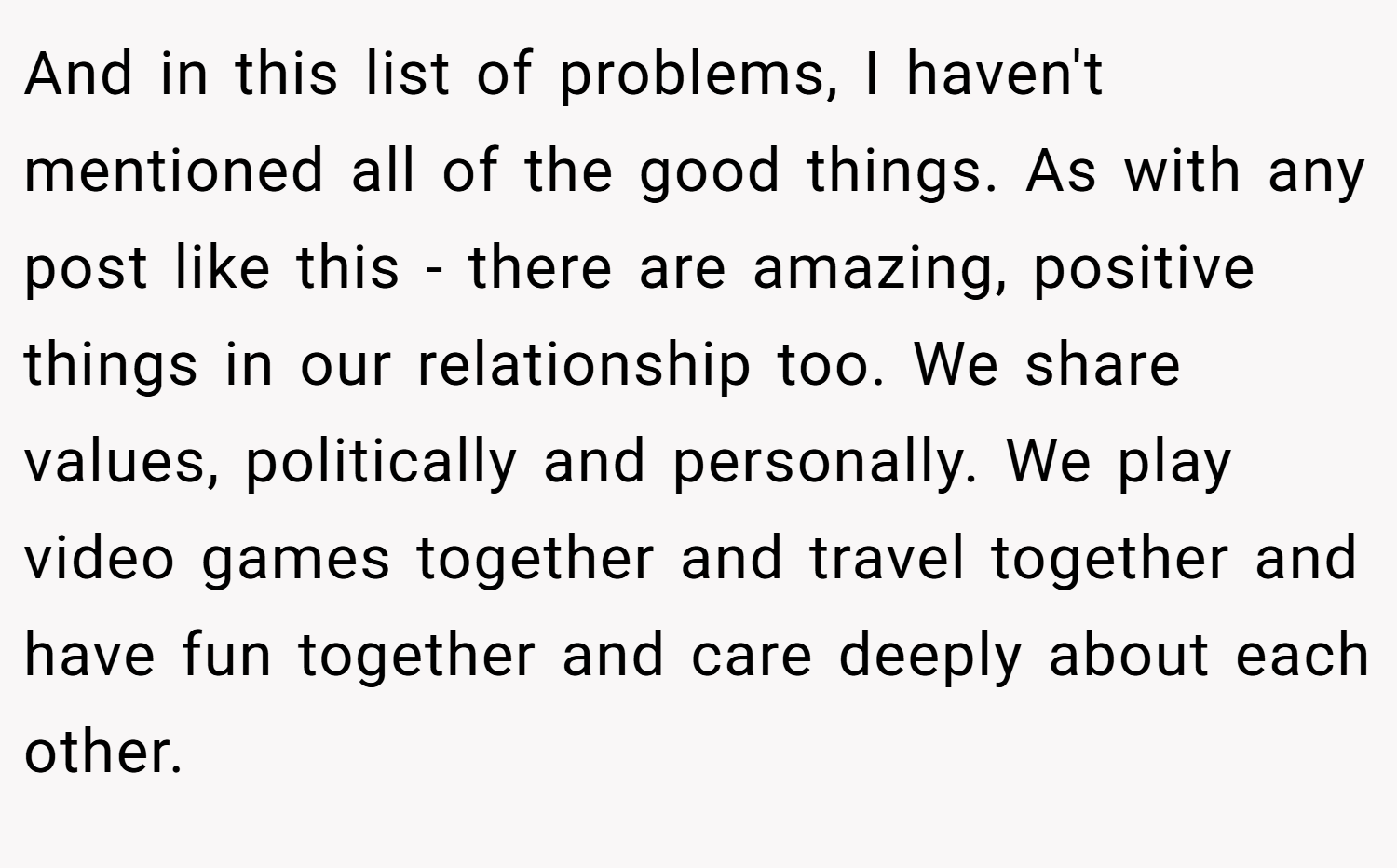And in this list of problems, I haven't mentioned all of the good things. As with any post like this - there are amazing, positive things in our relationship too. We share values, politically and personally. We play video games together and travel together and have fun together and care deeply about each other.