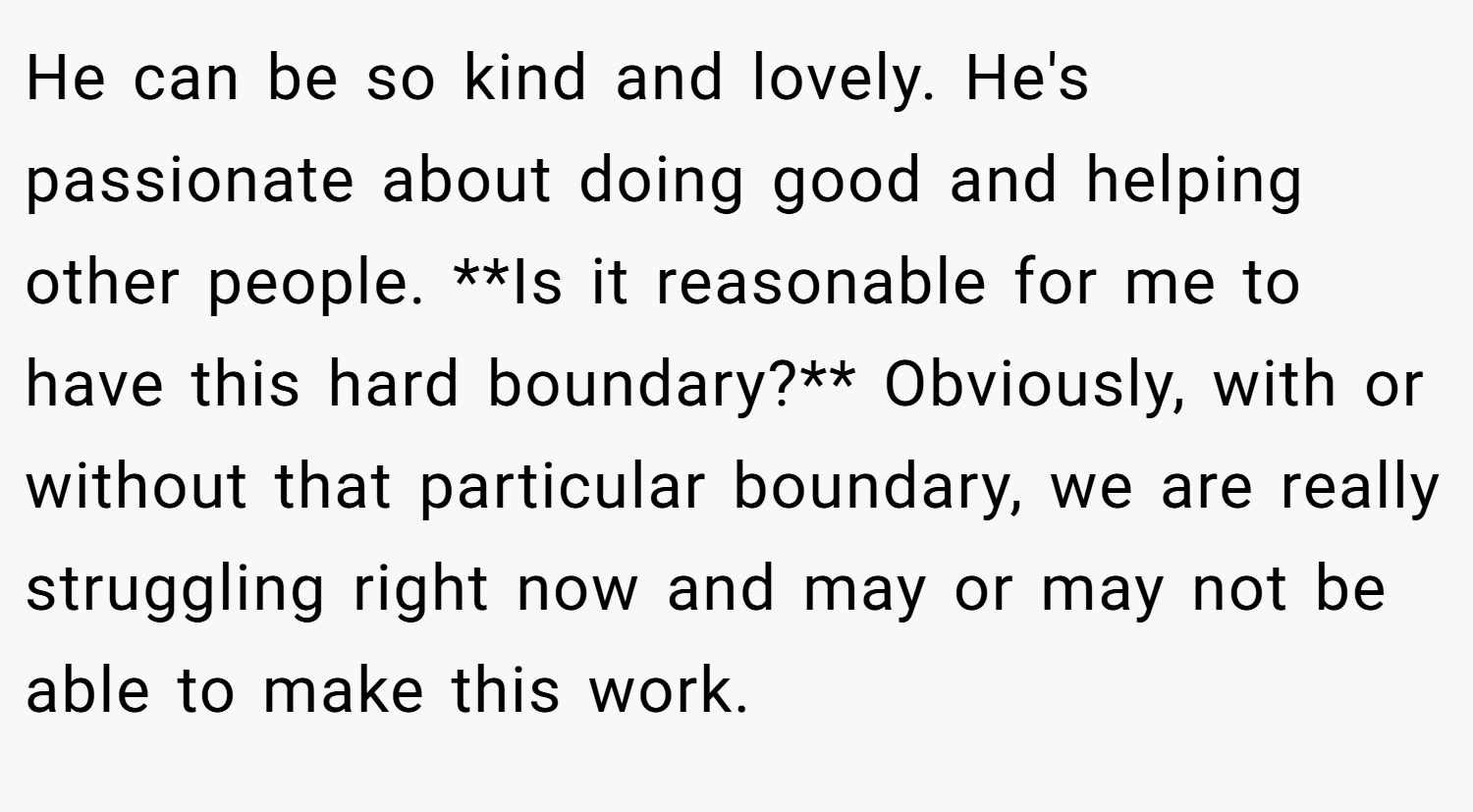 He can be so kind and lovely. He's passionate about doing good and helping other people. **Is it reasonable for me to have this hard boundary?** Obviously, with or without that particular boundary, we are really struggling right now and may or may not be able to make this work.