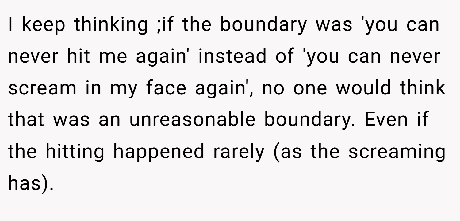 I keep thinking ;if the boundary was 'you can never hit me again' instead of 'you can never scream in my face again', no one would think that was an unreasonable boundary. Even if the hitting happened rarely (as the screaming has).