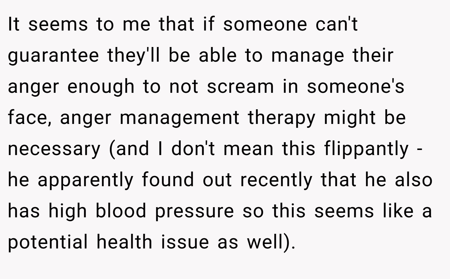 It seems to me that if someone can't guarantee they'll be able to manage their anger enough to not scream in someone's face, anger management therapy might be necessary (and I don't mean this flippantly - he apparently found out recently that he also has high blood pressure so this seems like a potential health issue as well).