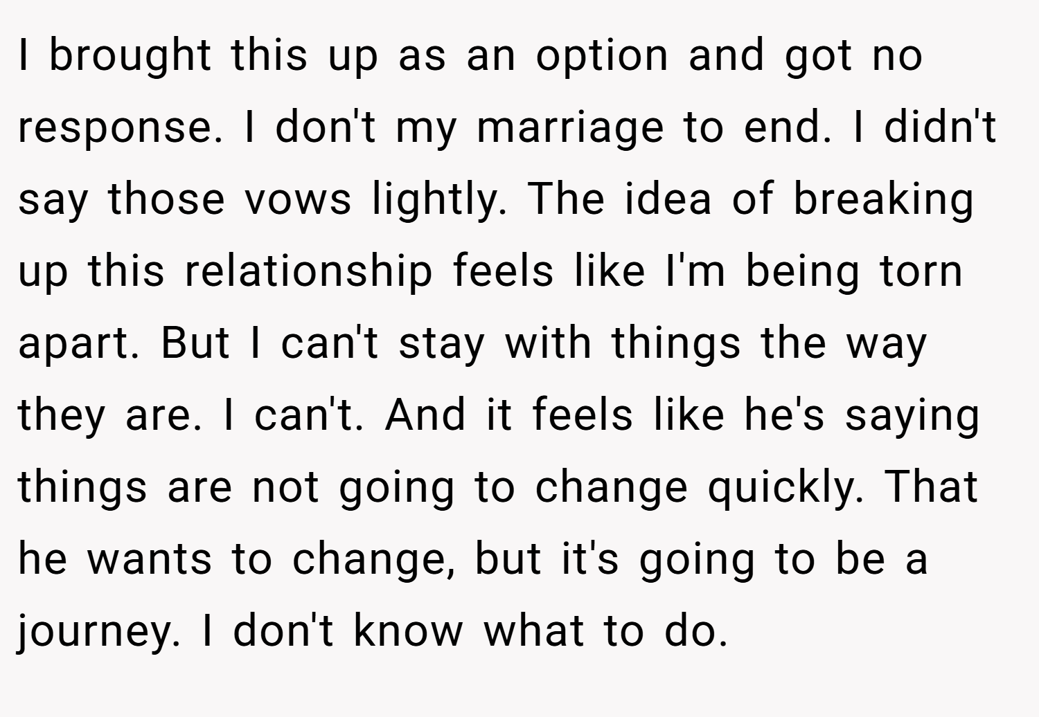 I brought this up as an option and got no response. I don't my marriage to end. I didn't say those vows lightly. The idea of breaking up this relationship feels like I'm being torn apart. But I can't stay with things the way they are. I can't. And it feels like he's saying things are not going to change quickly. That he wants to change, but it's going to be a journey. I don't know what to do.