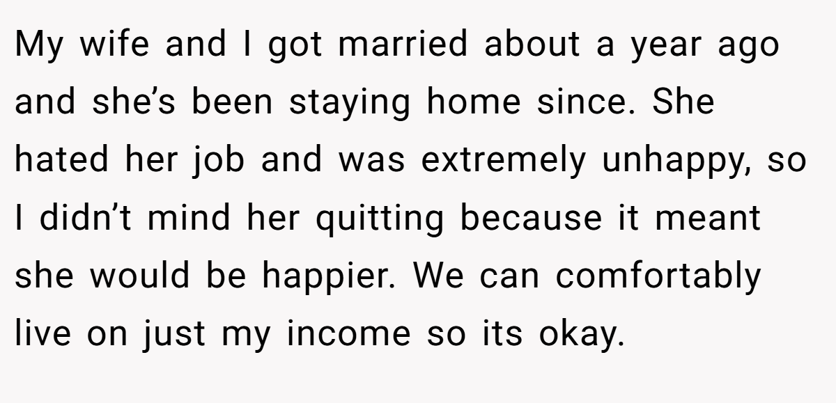 My wife and I got married about a year ago and she’s been staying home since. She hated her job and was extremely unhappy, so I didn’t mind her quitting because it meant she would be happier. We can comfortably live on just my income so its okay.