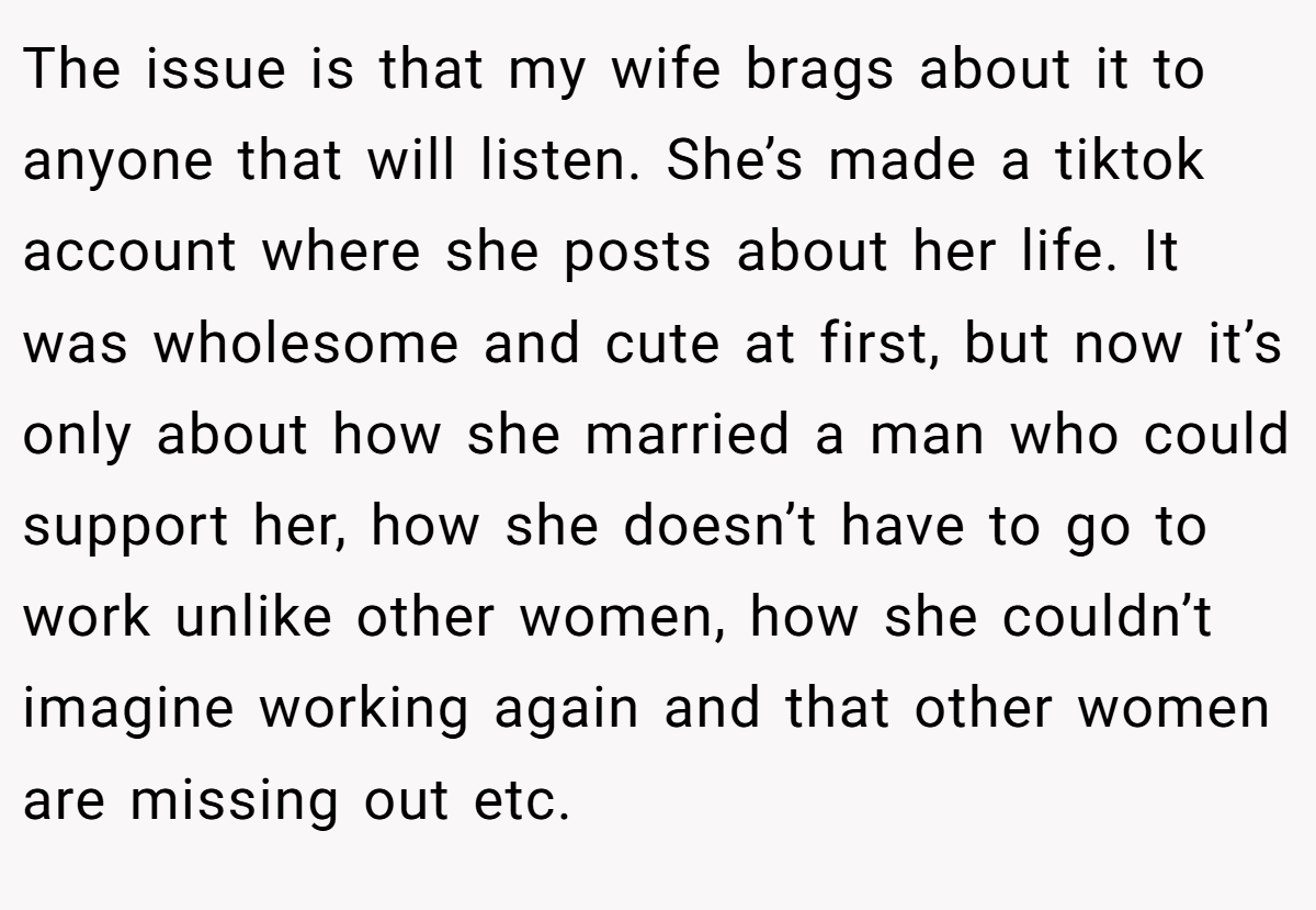 The issue is that my wife brags about it to anyone that will listen. She’s made a tiktok account where she posts about her life. It was wholesome and cute at first, but now it’s only about how she married a man who could support her, how she doesn’t have to go to work unlike other women, how she couldn’t imagine working again and that other women are missing out etc.