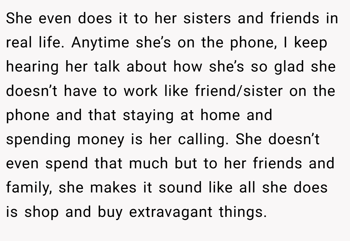 She even does it to her sisters and friends in real life. Anytime she’s on the phone, I keep hearing her talk about how she’s so glad she doesn’t have to work like friend/sister on the phone and that staying at home and spending money is her calling. She doesn’t even spend that much but to her friends and family, she makes it sound like all she does is shop and buy extravagant things.