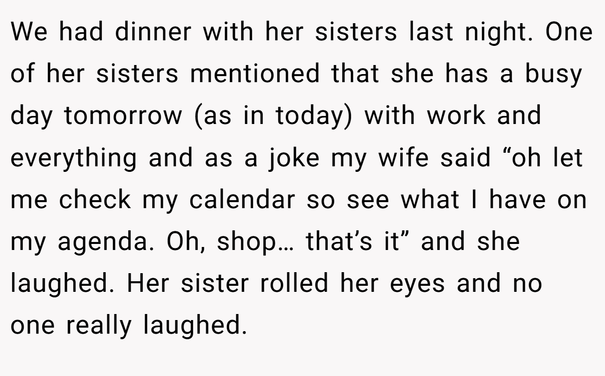 We had dinner with her sisters last night. One of her sisters mentioned that she has a busy day tomorrow (as in today) with work and everything and as a joke my wife said “oh let me check my calendar so see what I have on my agenda. Oh, shop… that’s it” and she laughed. Her sister rolled her eyes and no one really laughed.