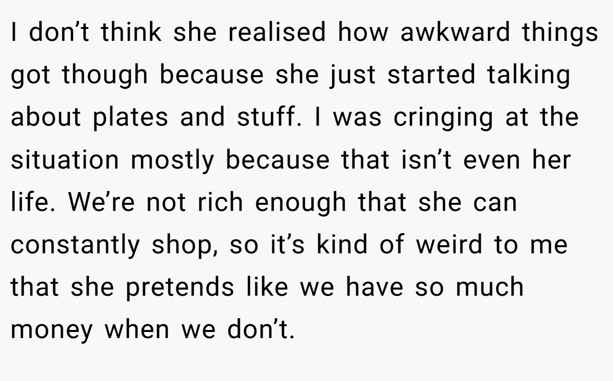 I don’t think she realised how awkward things got though because she just started talking about plates and stuff. I was cringing at the situation mostly because that isn’t even her life. We’re not rich enough that she can constantly shop, so it’s kind of weird to me that she pretends like we have so much money when we don’t.