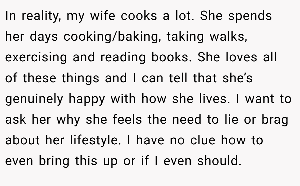 In reality, my wife cooks a lot. She spends her days cooking/baking, taking walks, exercising and reading books. She loves all of these things and I can tell that she’s genuinely happy with how she lives. I want to ask her why she feels the need to lie or brag about her lifestyle. I have no clue how to even bring this up or if I even should.
