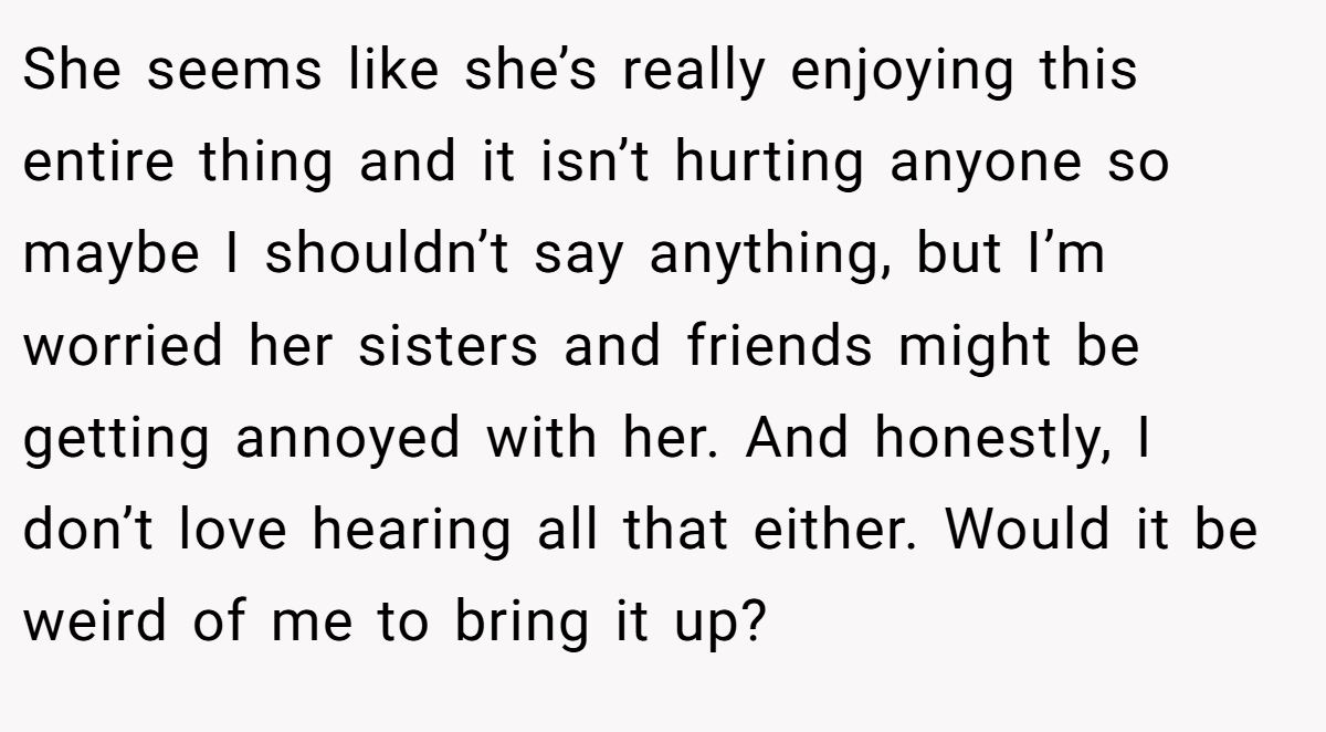 She seems like she’s really enjoying this entire thing and it isn’t hurting anyone so maybe I shouldn’t say anything, but I’m worried her sisters and friends might be getting annoyed with her. And honestly, I don’t love hearing all that either. Would it be weird of me to bring it up?