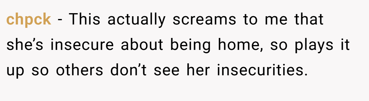 chpck − This actually screams to me that she’s insecure about being home, so plays it up so others don’t see her insecurities.
