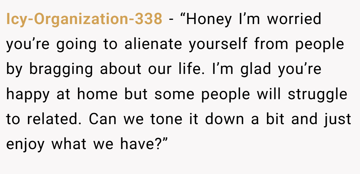 Icy-Organization-338 − “Honey I’m worried you’re going to alienate yourself from people by bragging about our life. I’m glad you’re happy at home but some people will struggle to related. Can we tone it down a bit and just enjoy what we have?”
