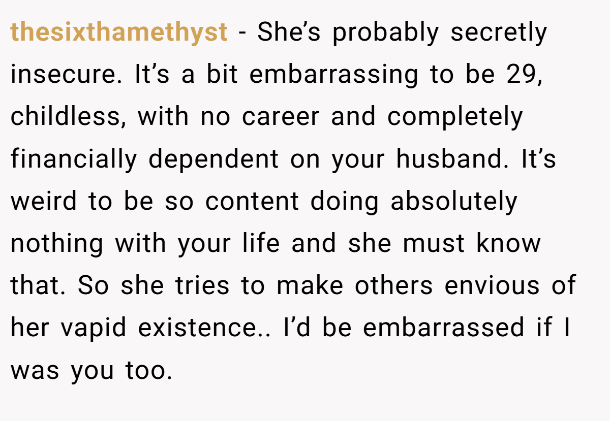 thesixthamethyst − She’s probably secretly insecure. It’s a bit embarrassing to be 29, childless, with no career and completely financially dependent on your husband. It’s weird to be so content doing absolutely nothing with your life and she must know that. So she tries to make others envious of her vapid existence.. I’d be embarrassed if I was you too.