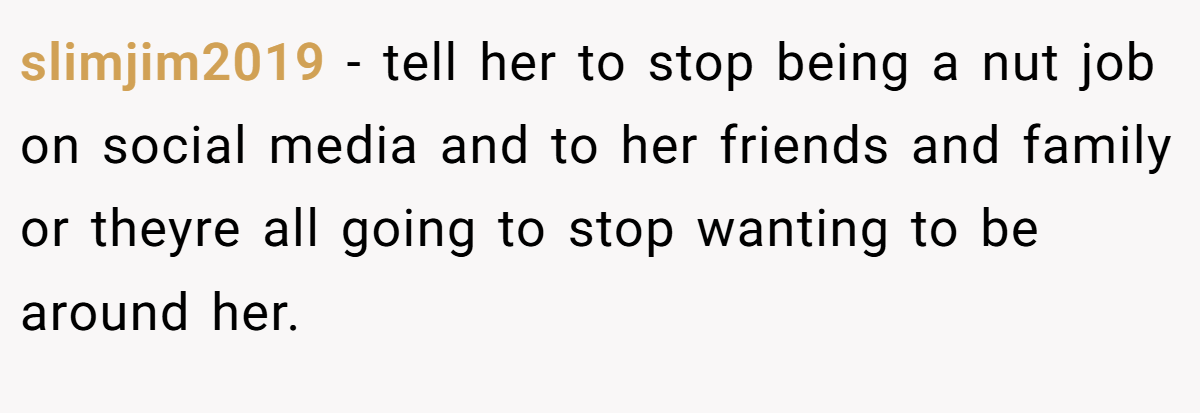 slimjim2019 − tell her to stop being a nut job on social media and to her friends and family or theyre all going to stop wanting to be around her.