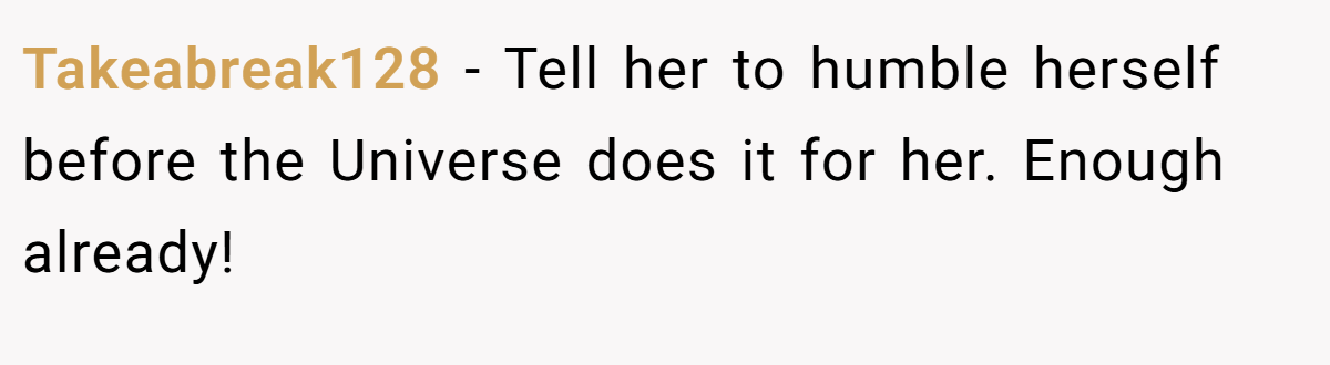 Takeabreak128 − Tell her to humble herself before the Universe does it for her. Enough already!