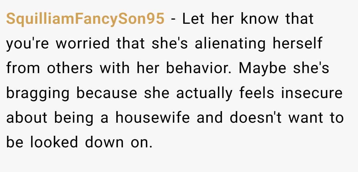 SquilliamFancySon95 − Let her know that you're worried that she's alienating herself from others with her behavior. Maybe she's bragging because she actually feels insecure about being a housewife and doesn't want to be looked down on.
