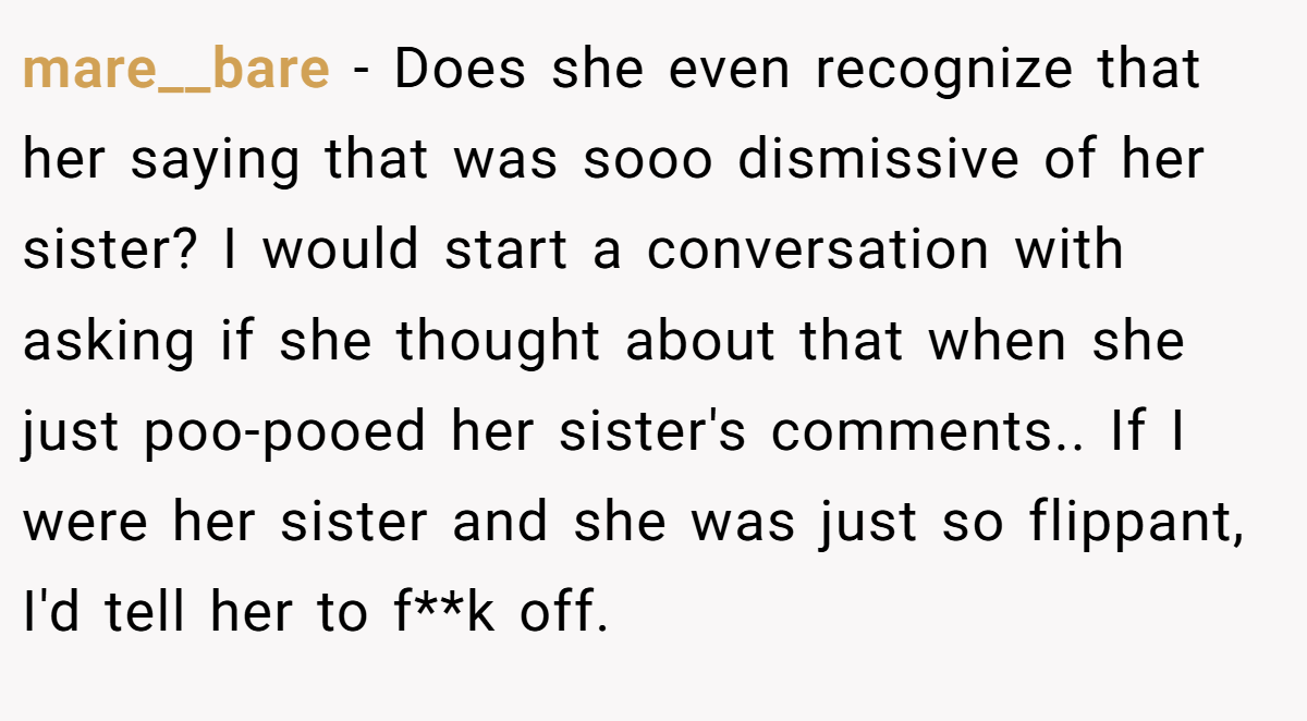 mare__bare − Does she even recognize that her saying that was sooo dismissive of her sister? I would start a conversation with asking if she thought about that when she just poo-pooed her sister's comments.. If I were her sister and she was just so flippant, I'd tell her to f**k off.